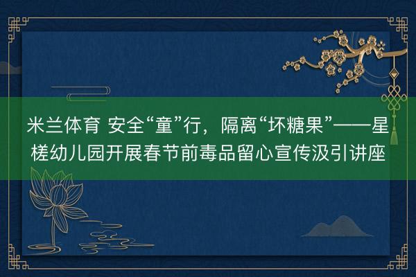 米兰体育 安全“童”行，隔离“坏糖果”——星槎幼儿园开展春节前毒品留心宣传汲引讲座