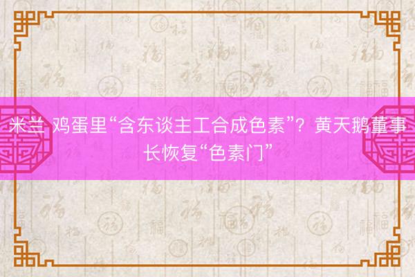 米兰 鸡蛋里“含东谈主工合成色素”？黄天鹅董事长恢复“色素门”
