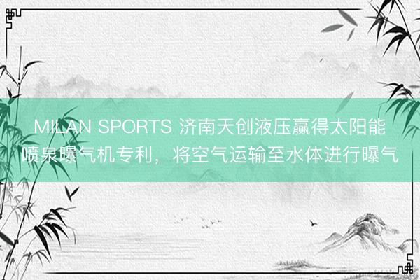 MILAN SPORTS 济南天创液压赢得太阳能喷泉曝气机专利，将空气运输至水体进行曝气