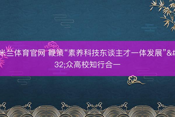 米兰体育官网 鞭策“素养科技东谈主才一体发展” 众高校知行合一