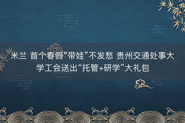 米兰 首个春假“带娃”不发愁 贵州交通处事大学工会送出“托管+研学”大礼包