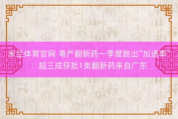 米兰体育官网 粤产翻新药一季度跑出“加速率”：超三成获批1类翻新药来自广东