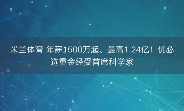 米兰体育 年薪1500万起、最高1.24亿！优必选重金经受首席科学家