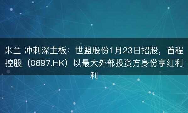 米兰 冲刺深主板：世盟股份1月23日招股，首程控股（0697.HK）以最大外部投资方身份享红利