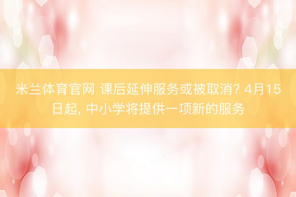 米兰体育官网 课后延伸服务或被取消? 4月15日起, 中小学将提供一项新的服务