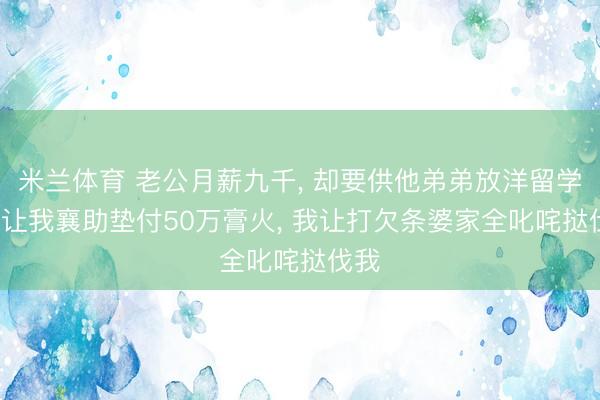 米兰体育 老公月薪九千, 却要供他弟弟放洋留学, 还让我襄助垫付50万膏火, 我让打欠条婆家全叱咤挞伐我
