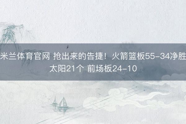 米兰体育官网 抢出来的告捷!火箭篮板55-34净胜太阳21个 前场板24-10
