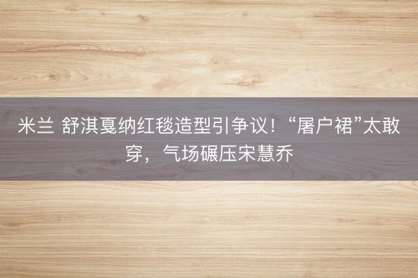米兰 舒淇戛纳红毯造型引争议！“屠户裙”太敢穿，气场碾压宋慧乔