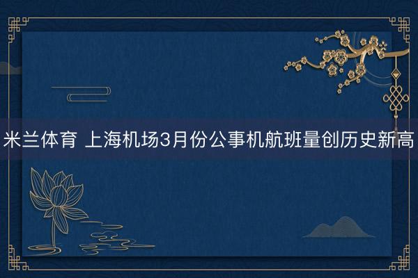 米兰体育 上海机场3月份公事机航班量创历史新高