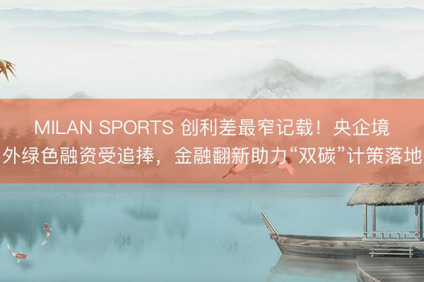 MILAN SPORTS 创利差最窄记载！央企境外绿色融资受追捧，金融翻新助力“双碳”计策落地
