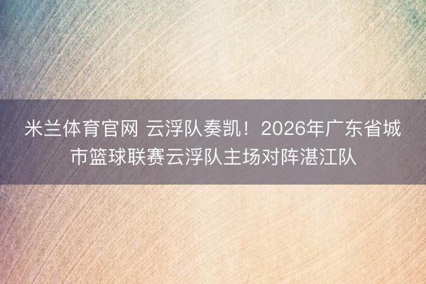 米兰体育官网 云浮队奏凯！2026年广东省城市篮球联赛云浮队主场对阵湛江队