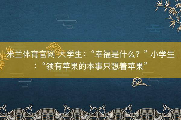 米兰体育官网 大学生：“幸福是什么？” 小学生：“领有苹果的本事只想着苹果”