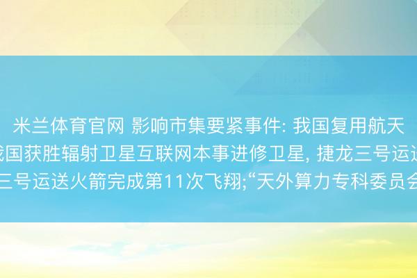 米兰体育官网 影响市集要紧事件: 我国复用航天器重要部件研制获胜;我国获胜辐射卫星互联网本事进修卫星, 捷龙三号运送火箭完成第11次飞翔;“天外算力专科委员会”开动成员搜集