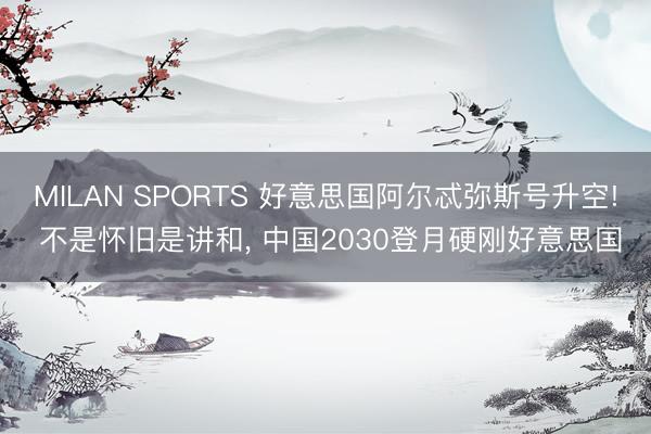MILAN SPORTS 好意思国阿尔忒弥斯号升空! 不是怀旧是讲和, 中国2030登月硬刚好意思国