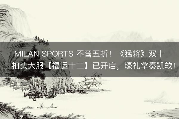 MILAN SPORTS 不啻五折！《猛将》双十二扣头大服【福运十二】已开启，壕礼拿奏凯软！