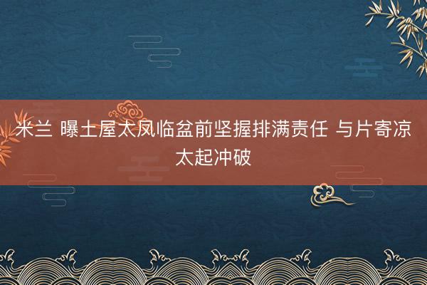 米兰 曝土屋太凤临盆前坚握排满责任 与片寄凉太起冲破