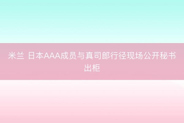 米兰 日本AAA成员与真司郎行径现场公开秘书出柜