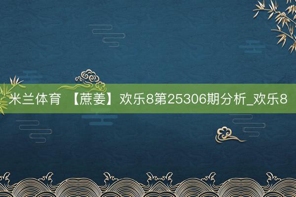 米兰体育 【蔗姜】欢乐8第25306期分析_欢乐8