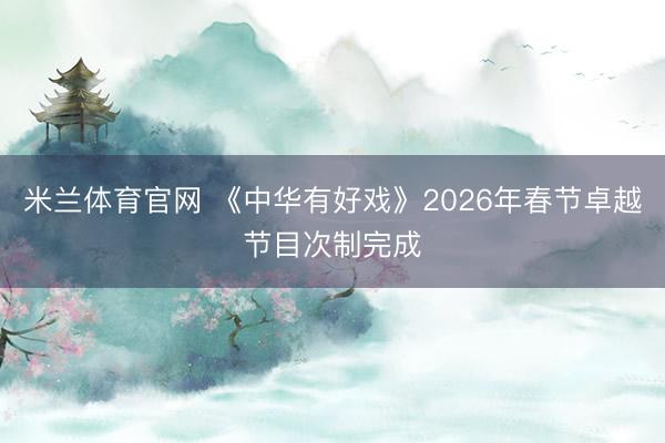 米兰体育官网 《中华有好戏》2026年春节卓越节目次制完成