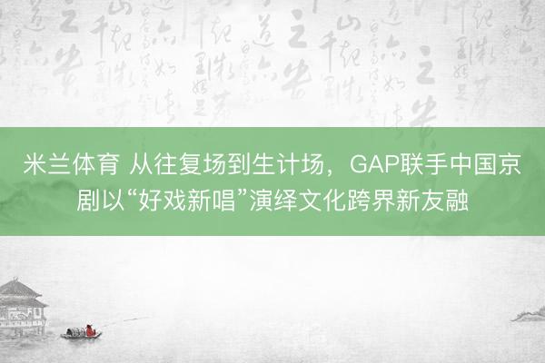 米兰体育 从往复场到生计场,GAP联手中国京剧以“好戏新唱”演绎文化跨界新友融