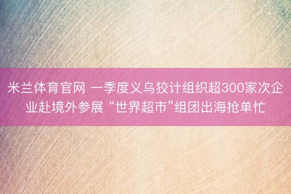 米兰体育官网 一季度义乌狡计组织超300家次企业赴境外参展 “世界超市”组团出海抢单忙