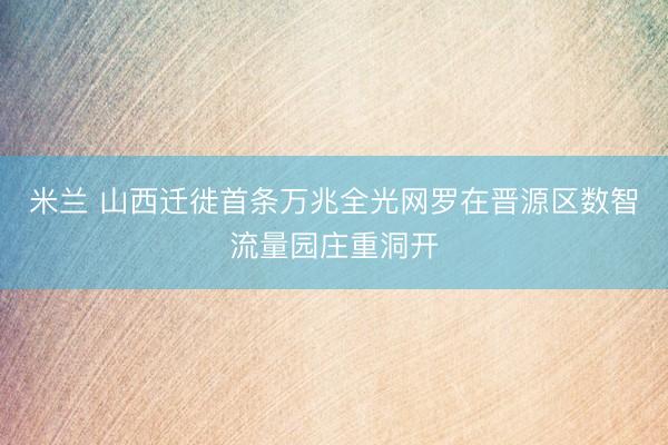 米兰 山西迁徙首条万兆全光网罗在晋源区数智流量园庄重洞开