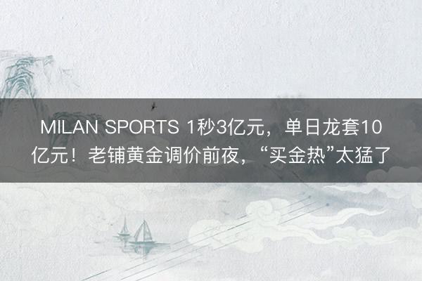 MILAN SPORTS 1秒3亿元，单日龙套10亿元！老铺黄金调价前夜，“买金热”太猛了