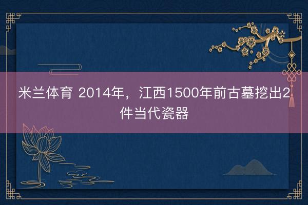 米兰体育 2014年，江西1500年前古墓挖出2件当代瓷器