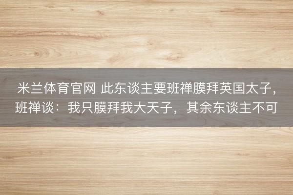 米兰体育官网 此东谈主要班禅膜拜英国太子，班禅谈：我只膜拜我大天子，其余东谈主不可