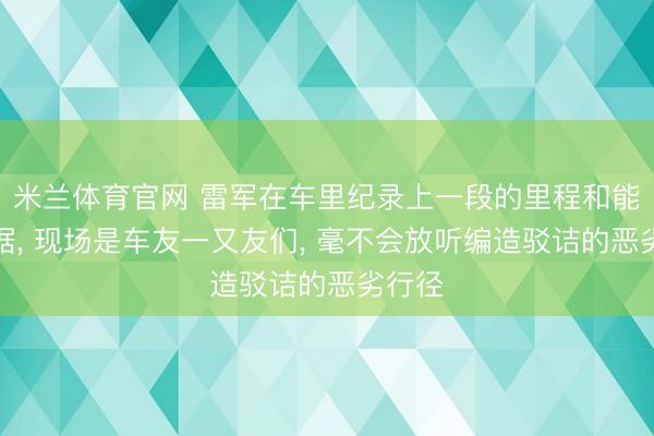 米兰体育官网 雷军在车里纪录上一段的里程和能耗数据， 现场是车友一又友们， 毫不会放听编造驳诘的恶劣行径