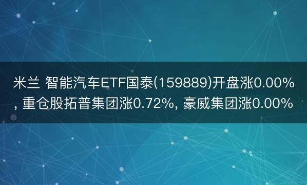 米兰 智能汽车ETF国泰(159889)开盘涨0.00%， 重仓股拓普集团涨0.72%， 豪威集团涨0.00%