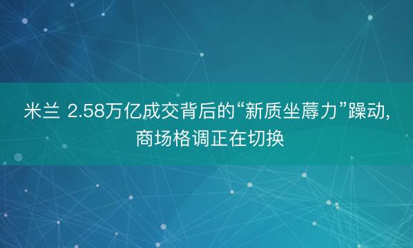 米兰 2.58万亿成交背后的“新质坐蓐力”躁动， 商场格调正在切换