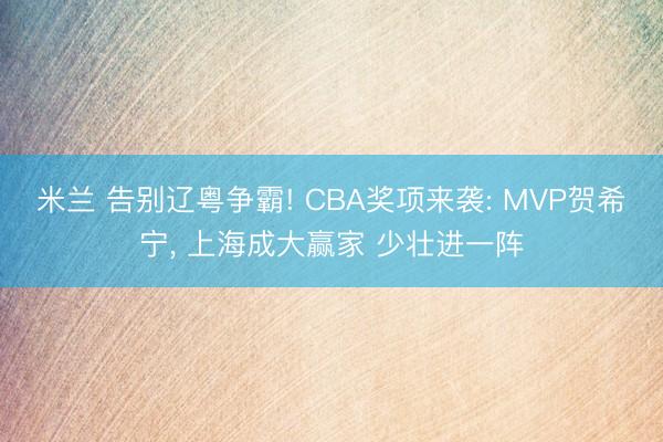 米兰 告别辽粤争霸! CBA奖项来袭: MVP贺希宁， 上海成大赢家 少壮进一阵