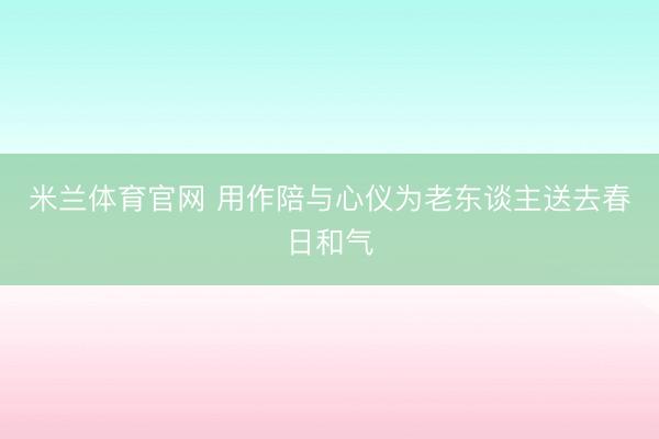 米兰体育官网 用作陪与心仪为老东谈主送去春日和气