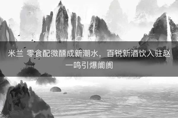 米兰 零食配微醺成新潮水，百锐新酒饮入驻赵一鸣引爆阛阓