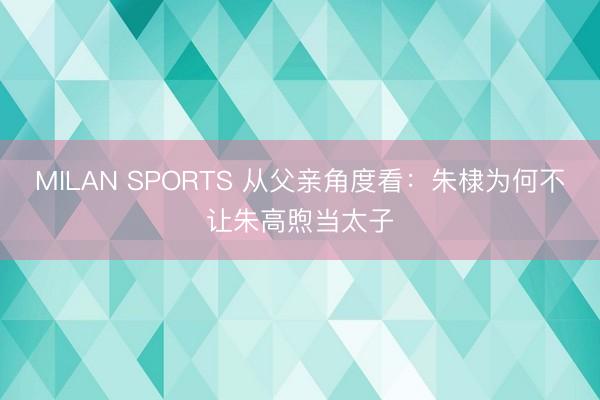 MILAN SPORTS 从父亲角度看：朱棣为何不让朱高煦当太子