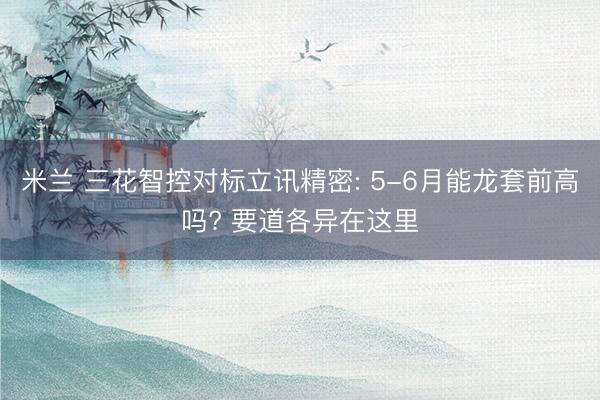 米兰 三花智控对标立讯精密: 5-6月能龙套前高吗? 要道各异在这里