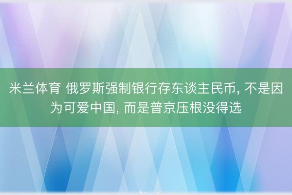 米兰体育 俄罗斯强制银行存东谈主民币， 不是因为可爱中国， 而是普京压根没得选