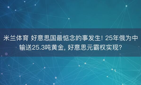 米兰体育 好意思国最惦念的事发生! 25年俄为中输送25.3吨黄金， 好意思元霸权实现?
