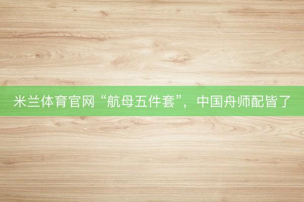 米兰体育官网 “航母五件套”，中国舟师配皆了