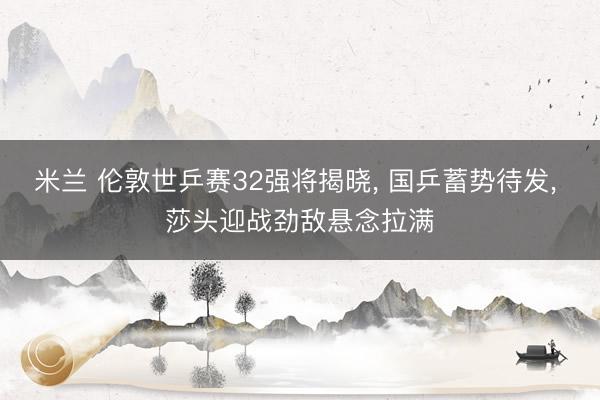 米兰 伦敦世乒赛32强将揭晓， 国乒蓄势待发， 莎头迎战劲敌悬念拉满
