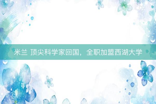 米兰 顶尖科学家回国，全职加盟西湖大学