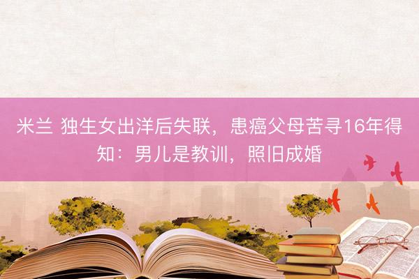 米兰 独生女出洋后失联，患癌父母苦寻16年得知：男儿是教训，照旧成婚