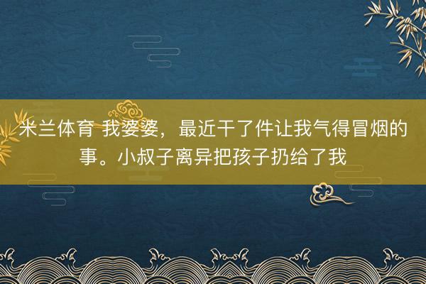 米兰体育 我婆婆，最近干了件让我气得冒烟的事。小叔子离异把孩子扔给了我