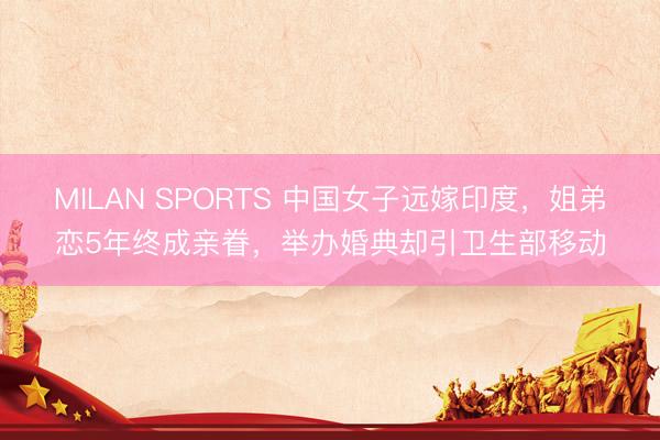 MILAN SPORTS 中国女子远嫁印度，姐弟恋5年终成亲眷，举办婚典却引卫生部移动