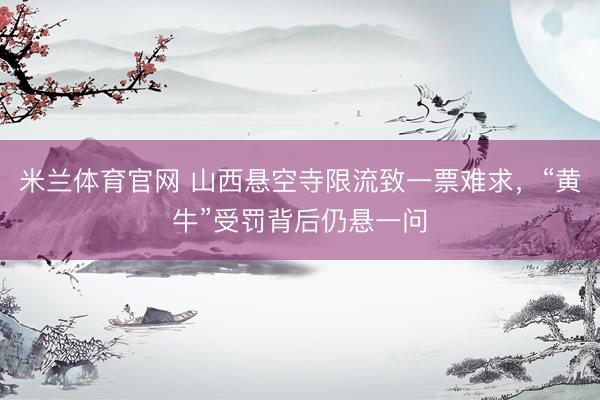 米兰体育官网 山西悬空寺限流致一票难求，“黄牛”受罚背后仍悬一问