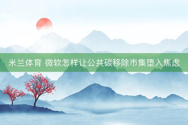 米兰体育 微软怎样让公共碳移除市集堕入焦虑