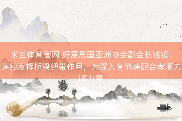 米兰体育官网 好意思国亚洲协会副会长钱镜：将连续发挥桥梁纽带作用，为深入各范畴配合孝顺力量