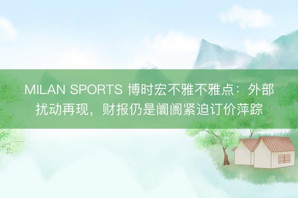 MILAN SPORTS 博时宏不雅不雅点：外部扰动再现，财报仍是阛阓紧迫订价萍踪