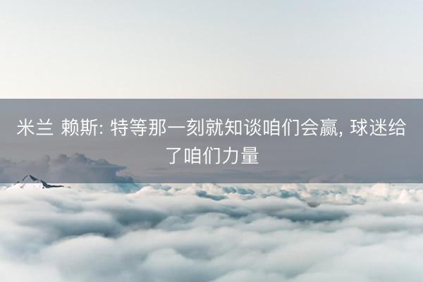 米兰 赖斯: 特等那一刻就知谈咱们会赢， 球迷给了咱们力量